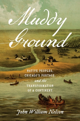 Muddy Ground: Native Peoples, Chicago's Portage, and the Transformation of a Continent by Nelson, John William